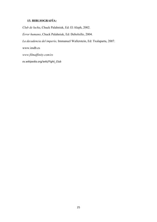 13. BIBLIOGRAFÍA:
Club de lucha, Chuck Palahniuk, Ed: El Aleph, 2002.
Error humano, Chuck Palahniuk, Ed: Debolsillo, 2004.
La decadencia del imperio, Immanuel Wallerstein, Ed: Txalaparta, 2007.
www.imdb.es
www.filmaffinity.com/es
es.wikipedia.org/wiki/Fight_Club

25

 