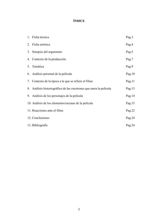 ÍNDICE

1. Ficha técnica

Pag.3

2. Ficha artística

Pag.4

3. Sinopsis del argumento

Pag.5

4. Contexto de la producción

Pag.7

5. Temática

Pag.9

6. Análisis personal de la película

Pag.10

7. Contexto de la época a la que se refiere el filme

Pag.11

8. Análisis historiográfico de las cuestiones que narra la película

Pag.13

9. Análisis de los personajes de la película

Pag.14

10. Análisis de los elementos/escenas de la película

Pag.15

11. Reacciones ante el filme

Pag.22

12. Conclusiones

Pag.24

13. Bibliografía

Pag.24

2

 