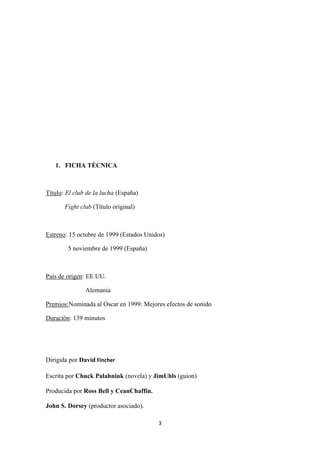 1. FICHA TÉCNICA

Título: El club de la lucha (España)
Fight club (Título original)

Estreno: 15 octubre de 1999 (Estados Unidos)
5 noviembre de 1999 (España)

País de origen: EE.UU.
Alemania
Premios:Nominada al Oscar en 1999: Mejores efectos de sonido
Duración: 139 minutos

Dirigida por David Fincher
Escrita por Chuck Palahniuk (novela) y JimUhls (guion)
Producida por Ross Bell y CeanChaffin.
John S. Dorsey (productor asociado).
3

 