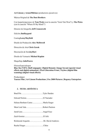 Art Linson y ArnonMilchan (productores ejecutivos)
Música Original de The Dust Brothers
Con lasparticipaciones de Tom Waits (con la canción "Goin' Out West") y The Pixies
(con la canción "Where IS My Mind?")
Director de fotografía Jeff Cronenweth
Edición JimHaygood
CastingLarayMayfield
Diseño de Producción Alex McDowell
Dirección de Arte Chris Gorak
Decoración de SetsJayHart
Diseño de Vestuario Michael Kaplan
Maquillaje JuliePearce
EfectosEspecialespor
Blue Sky/VIFX | BufCompagnie | Digital Domain | Image Savant (special visual
effects and digital animation) | Pixel Liberation Front | Toybox (digital film
scanning) (digital visual effects)
Producidapor
Taurus Film | Art Linson Productions | Fox 2000 Pictures | Regency Enterprises

2. FICHA ARTÍSTICA
Brad Pitt……………………………Tyler Durden
Edward Norton.….............................El Narrador
Helena Bonham Carter......................Marla Singer
Meat Loaf Ada……………………..Robert Paulson
Jared Leto…………………………..Angel Face
Zach Grenier......................................El Jefe
Richmond Arquette…………………Dr. David Andrews
Rachel Singer……………………….Chloe
4

 