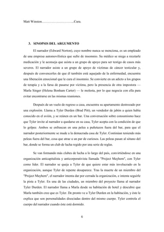 Matt Winston………………………...Cura.

3. SINOPSIS DEL ARGUMENTO
El narrador (Edward Norton), cuyo nombre nunca se menciona, es un empleado
de una empresa automovilística que sufre de insomnio. Su médico se niega a recetarle
medicación y le aconseja que asista a un grupo de apoyo para ser testigo de casos más
severos. El narrador asiste a un grupo de apoyo de víctimas de cáncer testicular y,
después de convencerles de que él también está aquejado de la enfermedad, encuentra
una liberación emocional que le cura el insomnio. Se convierte en un adicto a los grupos
de terapia y a la farsa de pasarse por víctima, pero la presencia de otra impostora —
Marla Singer (Helena Bonham Carter) — le molesta, por lo que negocia con ella para
evitar encontrarse en las mismas reuniones.
Después de un vuelo de regreso a casa, encuentra su apartamento destrozado por
una explosión. Llama a Tyler Durden (Brad Pitt), un vendedor de jabón a quien había
conocido en el avión, y se reúnen en un bar. Una conversación sobre consumismo hace
que Tyler invite al narrador a quedarse en su casa, Tyler acepta con la condición de que
lo golpee. Ambos se enfrascan en una pelea a puñetazos fuera del bar, para que el
narrador posteriormente se mude a la demacrada casa de Tyler. Continúan teniendo más
peleas fuera del bar, cosa que atrae a un par de curiosos. Las peleas pasan al sótano del
bar, donde se forma un club de lucha regido por una serie de reglas.
Se van formando más clubes de lucha a lo largo del país, convirtiéndose en una
organización anticapitalista y anticorporativista llamada "Project Mayhem", con Tyler
como líder. El narrador se queja a Tyler de que quiere estar más involucrado en la
organización, aunque Tyler de repente desaparece. Tras la muerte de un miembro del
"Project Mayhem", el narrador intenta dar por cerrada la organización, e intenta seguirle
la pista a Tyler. En una de las ciudades, un miembro del proyecto llama al narrador
Tyler Durden. El narrador llama a Marla desde su habitación de hotel y descubre que
Marla también cree que es Tyler. De pronto ve a Tyler Durden en la habitación, y éste le
explica que son personalidades disociadas dentro del mismo cuerpo. Tyler controla el
cuerpo del narrador cuando éste está dormido.

6

 