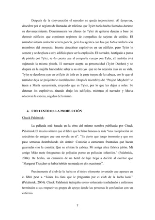 Después de la conversación el narrador se queda inconsciente. Al despertar,
descubre por el registro de llamadas de teléfono que Tyler había hecho llamadas durante
su desvanecimiento. Desenmascara los planes de Tyler de quitarse deudas a base de
destruir edificios que contienen registros de compañías de tarjetas de crédito. El
narrador intenta contactar con la policía, pero los agentes con los que habla también son
miembros del proyecto. Intenta desactivar explosivos en un edificio, pero Tyler le
somete y se desplaza a otro edificio para ver la explosión. El narrador, hostigado a punta
de pistola por Tyler, se da cuenta que al compartir cuerpo con Tyler, él también está
sujetando la misma pistola. El narrador acepta su personalidad (Tyler Durden) y se
dispara en la mejilla haciéndole saber a su otro yo que no lo necesita más en su vida.
Tyler se desploma con un orificio de bala en la parte trasera de la cabeza, por lo que el
narrador deja de proyectarle mentalmente. Después miembros del "Project Mayhem" le
traen a Marla secuestrada, creyendo que es Tyler, por lo que les dejan a solas. Se
detonan los explosivos, tirando abajo los edificios, mientras el narrador y Marla
observan la escena, cogidos de la mano.

4. CONTEXTO DE LA PRODUCCIÓN
Chuck Palahniuk:
La película está basada en la obra del mismo nombra publicada por Chuck
Palahniuk.El mismo admite que el libro que le hizo famoso es más “una recopilación de
anécdotas de amigos que una novela en si”. ”Es cierto que tengo insomnio y que me
paso semanas deambulando sin dormir. Conozco a camareros frustrados que hacen
guarradas con la comida. Que se afeitan la cabeza. Mi amiga alice fabrica jabón. Mi
amigo Mike mete fotogramas de películas porno en películas infantiles.” (Palahniuk,
2004). De hecho, un camarero de un hotel de lujo llegó a decirle al escritor que
“Margaret Thatcher se había bebido su meada en dos ocasiones”.
Precisamente el club de la lucha es el único elemento inventado que aparece en
el libro pese a “Todos los fans que le preguntan por el club de la lucha local”
(Palahniuk, 2004). Chuck Palahniuk trabajaba como voluntario trasladando a enfermos
terminales a sus respectivos grupos de apoyo donde las personas le confundían con un
enfermo.

7

 