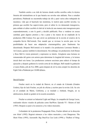 También asistía a un club de lectores donde recibía cursillos sobre la técnica
literaria del minimalismo en la que basaría sus novelas más adelante. Pese a estudiar
periodismo, Palahniuk no encontraba trabajo de ello y pasó varios años trabajando de
mecánico, vida que al hacérsele tan monótona, le motivó para escribir novelas. La
primera que escribió fue superviviente, pero el editor la vio demasiado transgresiva,
para enfadar al editor escribió el club de la lucha de una manera más transgresora pero
sorprendentemente, a este le gustó y decidió publicarla. Pese a venderse en escasa
cantidad, ganó algunos premios y fue a parar a las manos de un empleado de la
productora 20th Century Fox que envió un preliminar de la novela al creativo de la
compañía Kevin McCormick. Éste mandó que se revisase la novela para ver las
posibilidades de hacer una adaptación cinematográfica, pero finalmente fue
desestimada. Después McCormick se lo mandó a los productores Lawrence Bender y
Art Linson, quienes también lo desestimaron. Sin embargo, los productores Josh Donen
y Ross Bell le vieron potencial y expresaron su interés. Arreglaron unas lecturas no
remuneradas del guion con actores para determinar la longitud del mismo, y la lectura
inicial duró seis horas. Los productores cortaron secciones para reducir el tiempo de
ejecución y después grabaron la versión corta de los diálogos. Bell mandó la grabación
a Laura Ziskin, jefa de Fox 2000, quien después de oír la cinta compró los derechos de
Fight Club a Palahniuk por 10.000 dólares.

David Fincher:
Fincher nació en la ciudad de Denver, en el estado de Colorado (Estados
Unidos), hijo de Jack Fincher, un jefe de oficina y escritor para la revista Life. Se crio
en el condado de Marin, California, y se trasladó a Ashland, Oregón, en su
adolescencia, donde se graduó en la escuela secundaria.
Fincher se estrenó en Industrial Light and Magic, la compañía de George Lucas,
realizando efectos visuales de películas como StarWars: Episode VI - Return of Jedi
(1983). Después se pasó a los anuncios y los videos musicales.
Cofundador de la productora Propaganda Films, Fincher debutó en la dirección
con Alien³ (1992). Regresó entonces a los videos musicales y creó Dangerous: The
Short Films (1993), Aerosmith: Big OnesYou Can Look (1994) y TheBest of Sting:
8

 