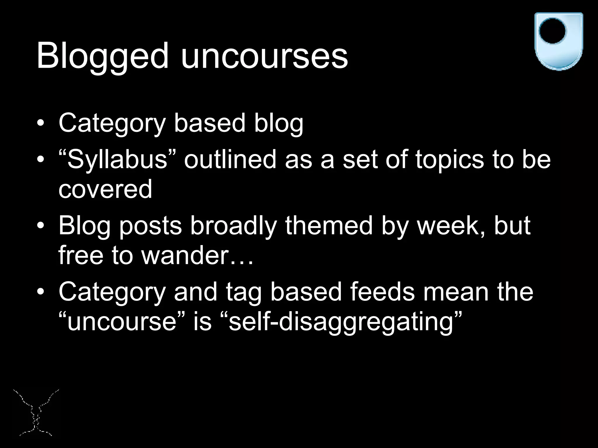 Blogged uncourses Category based blog “ Syllabus” outlined as a set of topics to be covered Blog posts broadly themed by week, but free to wander… Category and tag based feeds mean the “uncourse” is “self-disaggregating”  