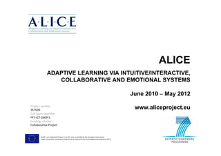 ALICE
               ADAPTIVE LEARNING VIA INTUITIVE/INTERACTIVE,
                  COLLABORATIVE AND EMOTIONAL SYSTEMS

                                                                                                 June 2010 – May 2012

Project number
257639
                                                                                                  www.aliceproject.eu
Call (part) identifier
FP7-ICT-2009-5
Funding scheme
Collaborative Project


        ALICE is an Integrated Project in the ICT area co-funded by the European Commission
        under EU Seventh Framework Programme for Research and Technological Development (FP7).
 