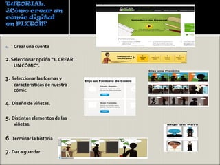 1.   Crear una cuenta

2. Seleccionar opción “1. CREAR
     UN CÓMIC”.

3. Seleccionar las formas y
     características de nuestro
     cómic.

4. Diseño de viñetas.

5. Distintos elementos de las
     viñetas.

6. Terminar la historia

7. Dar a guardar.
 
