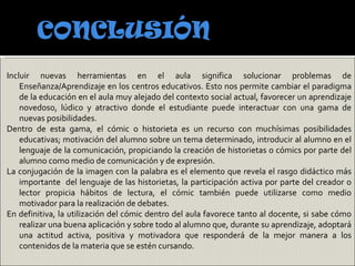Incluir nuevas herramientas en el aula significa solucionar problemas de
    Enseñanza/Aprendizaje en los centros educativos. Esto nos permite cambiar el paradigma
    de la educación en el aula muy alejado del contexto social actual, favorecer un aprendizaje
    novedoso, lúdico y atractivo donde el estudiante puede interactuar con una gama de
    nuevas posibilidades.
Dentro de esta gama, el cómic o historieta es un recurso con muchísimas posibilidades
    educativas; motivación del alumno sobre un tema determinado, introducir al alumno en el
    lenguaje de la comunicación, propiciando la creación de historietas o cómics por parte del
    alumno como medio de comunicación y de expresión.
La conjugación de la imagen con la palabra es el elemento que revela el rasgo didáctico más
    importante del lenguaje de las historietas, la participación activa por parte del creador o
    lector propicia hábitos de lectura, el cómic también puede utilizarse como medio
    motivador para la realización de debates.
En definitiva, la utilización del cómic dentro del aula favorece tanto al docente, si sabe cómo
    realizar una buena aplicación y sobre todo al alumno que, durante su aprendizaje, adoptará
    una actitud activa, positiva y motivadora que responderá de la mejor manera a los
    contenidos de la materia que se estén cursando.
 