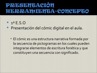  1º E.S.O
 Presentación del cómic digital en el aula.


     El cómic es una estructura narrativa formada por
     la secuencia de pictogramas en los cuales pueden
     integrarse elementos de escritura fonética y que
     constituyen una secuencia con significado.
 