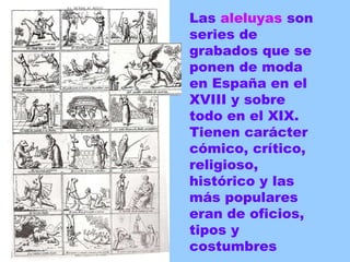 Las  aleluyas  son series de grabados que se ponen de moda en España en el XVIII y sobre todo en el XIX. Tienen carácter cómico, crítico, religioso, histórico y las más populares eran de oficios, tipos y costumbres 