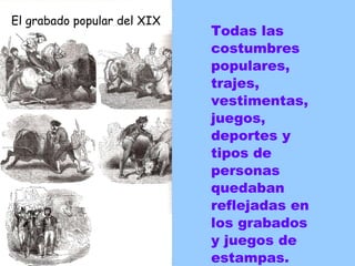 Todas las costumbres populares, trajes, vestimentas, juegos, deportes y tipos de personas quedaban reflejadas en los grabados y juegos de estampas. El grabado popular del XIX 