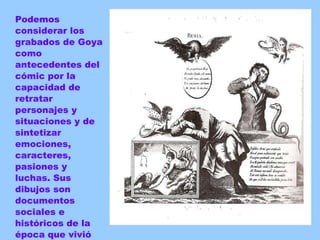 Podemos considerar los grabados de Goya como antecedentes del cómic por la capacidad de retratar personajes y situaciones y de sintetizar emociones, caracteres, pasiones y luchas. Sus dibujos son documentos sociales e  históricos de la época que vivió 