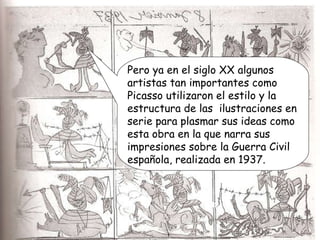 Pero ya en el siglo XX algunos artistas tan importantes como Picasso utilizaron el estilo y la estructura de las  ilustraciones en serie para plasmar sus ideas como esta obra en la que narra sus impresiones sobre la Guerra Civil española, realizada en 1937. 