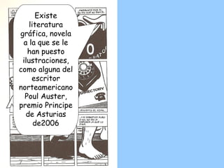 Existe literatura gráfica, novela a la que se le han puesto ilustraciones, como alguna del escritor norteamericano Poul Auster, premio Principe de Asturias de2006 