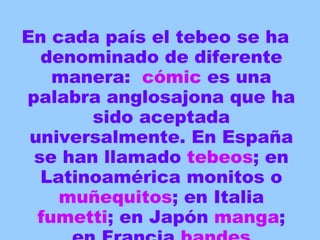 En cada país el tebeo se ha denominado de diferente manera:  cómic  es una palabra anglosajona que ha sido aceptada universalmente. En España se han llamado  tebeos ; en Latinoamérica monitos o  muñequitos ; en Italia  fumetti ; en Japón  manga ; en Francia  bandes   dessinées… 