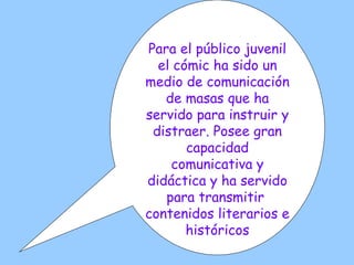 Para el público juvenil el cómic ha sido un medio de comunicación de masas que ha servido para instruir y distraer. Posee gran capacidad comunicativa y didáctica y ha servido para transmitir  contenidos literarios e históricos 