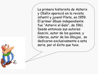 La primera historieta de Asterix y Obélix apareció en la revista infantil y juvenil Pilote, en 1959. El primer álbum independiente fue “Asterix el Galo”, de 1961. Desde entonces sus autores: Goscini, autor de los guiones, y Uderzo, autor de los dibujos,  se dedicaron exclusivamente a esta serie, por el éxito que tuvo. 