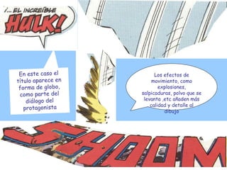 Los efectos de movimiento, como explosiones, salpicaduras, polvo que se levanta ,etc añaden más calidad y detalle al dibujo En este caso el título aparece en forma de globo, como parte del diálogo del protagonista 