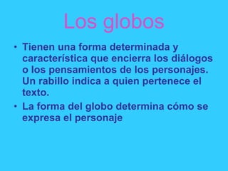 Los globos Tienen una forma determinada y característica que encierra los diálogos o los pensamientos de los personajes. Un rabillo indica a quien pertenece el texto. La forma del globo determina cómo se expresa el personaje 