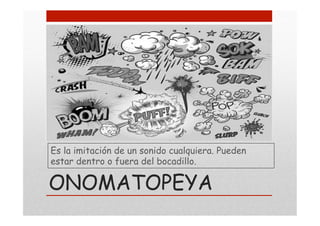 Es la imitación de un sonido cualquiera. Pueden
estar dentro o fuera del bocadillo.
ONOMATOPEYA
