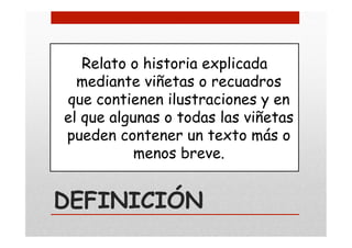 DEFINICIÓN
Relato o historia explicada
mediante viñetas o recuadros
que contienen ilustraciones y en
el que algunas o todas las viñetas
pueden contener un texto más o
menos breve.