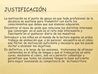 JUSTIFICACIÓNLa motivación es el punto de apoyo en que todo profesional de la docencia se sostiene para transmitir con éxito los conocimientos que desea que sus alumnos adquieran.Encontrar el nexo de unión que relacione los distintos intereses que convergen  en el aula es el reto más interesante y fascinante en el quehacer diario de los maestros.Introducir a los niños en el mundo de la lectura supone un arduo trabajo de animación que, a mi parecer, encuentra en el cómic ese factor de motivación suficiente y necesario que les puede incitar a alcanzar los objetivos.En definitiva, a lo largo de las sesiones,  trataremos de afianzar contenidos en el área de lengua y que al trabajarlos en este curso, mediante el cómic, nos va a permitir consolidar y garantizar que todos los alumnos tengan la base suficiente para seguir avanzando su competencia de  lectoescritura.