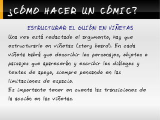 ¿CÓMO HACER UN CÓMIC? ESTRUCTURAR EL GUIÓN EN VIÑETAS Una vez está redactado el argumento, hay que estructurarlo en viñetas (story board). En cada viñeta habrá que describir los personajes, objetos o paisajes que aparecerán y escribir los diálogos y textos de apoyo, siempre pensando en las limitaciones de espacio. Es importante tener en cuenta las transiciones de la acción en las viñetas. 