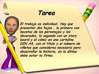Tarea
El trabajo es individual. Hay que
presentar dos hojas , la primera con
bocetos de los personajes y los
decorados, la segunda con un story
board y el cómic en una cartulina
DIN A4, con el título y el número de
viñetas que consideres necesario para
desarrollar la historia, en la última
debe estar tu firma.
 