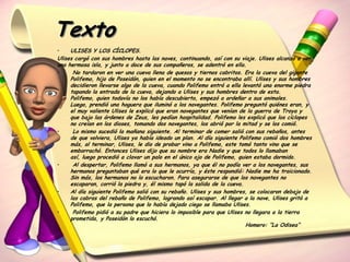 Texto
•    ULISES Y LOS CÍCLOPES.
Ulises cargó con sus hombres hasta las naves, continuando, así con su viaje. Ulises alcanzó a ver
una hermosa isla, y junto a doce de sus compañeros, se adentró en ella.
•     No tardaron en ver una cueva llena de quesos y tiernos cabritos. Era la cueva del gigante
     Polifemo, hijo de Poseidón, quien en el momento no se encontraba allí. Ulises y sus hombres
     decidieron llevarse algo de la cueva, cuando Polifemo entró a ella levantó una enorme piedra
     tapando la entrada de la cueva, dejando a Ulises y sus hombres dentro de esta.
     Polifemo, quien todavía no los había descubierto, empezó a ordeñar a sus animales.
     Luego, prendió una hoguera que iluminó a los navegantes. Polifemo preguntó quiénes eran, y
     el muy valiente Ulises le explicó que eran navegantes que venían de la guerra de Troya y
     que bajo las órdenes de Zeus, les pedían hospitalidad. Polifemo les explicó que los cíclopes
     no creían en los dioses, tomando dos navegantes, los abrió por la mitad y se los comió.
•     Lo mismo sucedió la mañana siguiente. Al terminar de comer salió con sus rebaños, antes
     de que volviera, Ulises ya había ideado un plan. Al día siguiente Polifemo comió dos hombres
     más, al terminar, Ulises, le dio de probar vino a Polifemo, este tomó tanto vino que se
     emborrachó. Entonces Ulises dijo que su nombre era Nadie y que todos lo llamaban
     así, luego procedió a clavar un palo en el único ojo de Polifemo, quien estaba dormido.
•     Al despertar, Polifemo llamó a sus hermanos, ya que él no podía ver a los navegantes, sus
     hermanos preguntaban qué era lo que le ocurría, y éste respondió: Nadie me ha traicionado.
     Sin más, los hermanos no lo escucharon. Para asegurarse de que los navegantes no
     escaparan, corrió la piedra y, él mismo tapó la salida de la cueva.
•    Al día siguiente Polifemo salió con su rebaño. Ulises y sus hombres, se colocaron debajo de
     las cabras del rebaño de Polifemo, logrando así escapar. Al llegar a la nave, Ulises gritó a
     Polifemo, que la persona que lo había dejado ciego se llamaba Ulises.
•     Polifemo pidió a su padre que hiciera lo imposible para que Ulises no llegara a la tierra
     prometida, y Poseidón lo escuchó.
                                                                          Homero: “La Odisea”
 