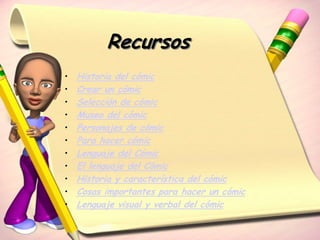 Recursos
•   Historia del cómic
•   Crear un cómic
•   Selección de cómic
•   Museo del cómic
•   Personajes de cómic
•   Para hacer cómic
•   Lenguaje del Cómic
•   El lenguaje del Cómic
•   Historia y característica del cómic
•   Cosas importantes para hacer un cómic
•   Lenguaje visual y verbal del cómic
 