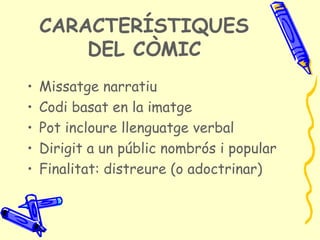 CARACTERÍSTIQUES
        DEL CÒMIC
•   Missatge narratiu
•   Codi basat en la imatge
•   Pot incloure llenguatge verbal
•   Dirigit a un públic nombrós i popular
•   Finalitat: distreure (o adoctrinar)
 