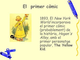 El primer còmic

       1893. El New York
       World incorporava
       el primer còmic
       (probablement) de
       la història, Hogan's
       Alley, amb el
       primer personatge
       popular, The Yellow
       Kid.
 