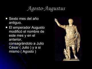 Agosto-Augustus Sexto mes del año antiguo. El emperador Augusto modificó el nombre de este mes y en el anterior, consagrándolo a Julio César ( Julio ) y a si mismo ( Agosto ) 