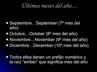Últimos meses del año… Septiembre…September (7º mes del año) Octubre…October (8º mes del año) Noviembre…November (9º mes del año) Diciembre…December (10º mes del año) Todos ellos tienen un prefijo numérico y la raíz “ember” que significa mes del año 