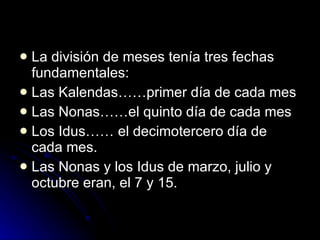 La división de meses tenía tres fechas fundamentales: Las Kalendas……primer día de cada mes Las Nonas……el quinto día de cada mes Los Idus…… el decimotercero día de cada mes.  Las Nonas y los Idus de marzo, julio y octubre eran, el 7 y 15. 