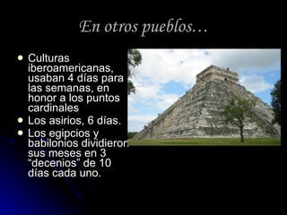 En otros pueblos … Culturas iberoamericanas, usaban 4 días para las semanas, en honor a los puntos cardinales Los asirios, 6 días. Los egipcios y babilonios dividieron sus meses en 3 “decenios” de 10 días cada uno. 