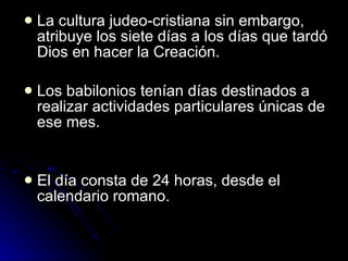 La cultura judeo-cristiana sin embargo, atribuye los siete días a los días que tardó Dios en hacer la Creación. Los babilonios tenían días destinados a realizar actividades particulares únicas de ese mes. El día consta de 24 horas, desde el calendario romano. 
