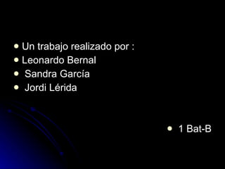 Un trabajo realizado por :  Leonardo Bernal Sandra García Jordi Lérida  1 Bat-B 