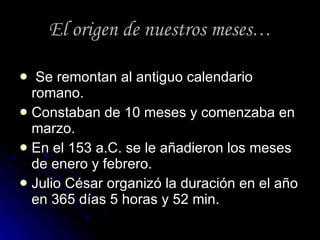 El origen de nuestros meses … Se remontan al antiguo calendario romano. Constaban de 10 meses y comenzaba en marzo. En el 153 a.C. se le añadieron los meses de enero y febrero. Julio César organizó la duración en el año en 365 días 5 horas y 52 min.  