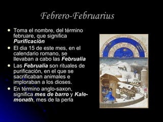 Febrero-Februarius Toma el nombre, del término februare, que significa  Purificación El dia 15 de este mes, en el calendario romano, se llevaban a cabo las  Februalia Las  Februalia  son rituales de purificación, en el que se sacrificaban animales e imploraban a los dioses. En término anglo-saxon, significa  mes de barro  y  Kale-monath , mes de la perla 