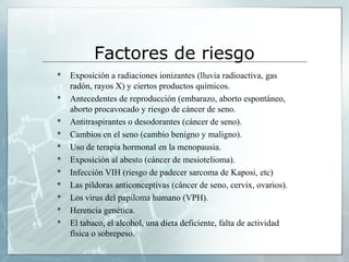 Factores de riesgo
 Exposición a radiaciones ionizantes (lluvia radioactiva, gas
radón, rayos X) y ciertos productos químicos.
 Antecedentes de reproducción (embarazo, aborto espontáneo,
aborto procavocado y riesgo de cáncer de seno.
 Antitraspirantes o desodorantes (cáncer de seno).
 Cambios en el seno (cambio benigno y maligno).
 Uso de terapia hormonal en la menopausia.
 Exposición al abesto (cáncer de mesiotelioma).
 Infección VIH (riesgo de padecer sarcoma de Kaposi, etc)
 Las píldoras anticonceptivas (cáncer de seno, cervix, ovarios).
 Los virus del papiloma humano (VPH).
 Herencia genética.
 El tabaco, el alcohol, una dieta deficiente, falta de actividad
física o sobrepeso.
 