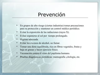 Prevención
 En grupos de alto riesgo (ciertas industrias) tomar precauciones
para su protección y mantener un control médico periódico.
 Evitar la exposición de las radiaciones (rayos X).
 Evitar exponerse al sol por tiempo prolongado.
 Higiene adecuada.
 Evitar los excesos de alcohol, no fumar.
 Tomar una dieta equilibrada, rica en fibras vegetales, frutas y
baja en grasas y hacer ejercicio físico.
 Vacunación contra el virus del papiloma humano.
 Pruebas diagnósticas periódicas: mamografía ,citología, etc.
 