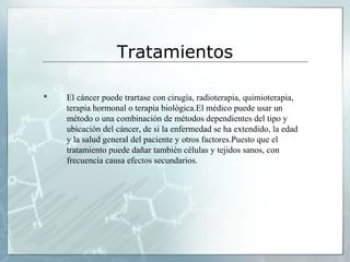 Tratamientos
 El cáncer puede trartase con cirugía, radioterapia, quimioterapia,
terapia hormonal o terapia biológica.El médico puede usar un
método o una combinación de métodos dependientes del tipo y
ubicación del cáncer, de si la enfermedad se ha extendido, la edad
y la salud general del paciente y otros factores.Puesto que el
tratamiento puede dañar también células y tejidos sanos, con
frecuencia causa efectos secundarios.
 