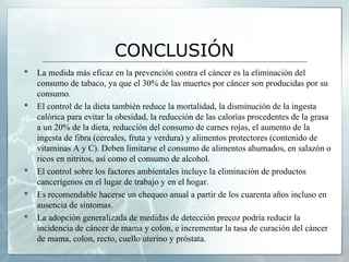 CONCLUSIÓN
 La medida más eficaz en la prevención contra el cáncer es la eliminación del
consumo de tabaco, ya que el 30% de las muertes por cáncer son producidas por su
consumo.
 El control de la dieta también reduce la mortalidad, la disminución de la ingesta
calórica para evitar la obesidad, la reducción de las calorías procedentes de la grasa
a un 20% de la dieta, reducción del consumo de carnes rojas, el aumento de la
ingesta de fibra (cereales, fruta y verdura) y alimentos protectores (contenido de
vitaminas A y C). Deben limitarse el consumo de alimentos ahumados, en salazón o
ricos en nitritos, así como el consumo de alcohol.
 El control sobre los factores ambientales incluye la eliminación de productos
cancerígenos en el lugar de trabajo y en el hogar.
 Es recomendable hacerse un chequeo anual a partir de los cuarenta años incluso en
ausencia de síntomas.
 La adopción generalizada de medidas de detección precoz podría reducir la
incidencia de cáncer de mama y colon, e incrementar la tasa de curación del cáncer
de mama, colon, recto, cuello uterino y próstata.
 
