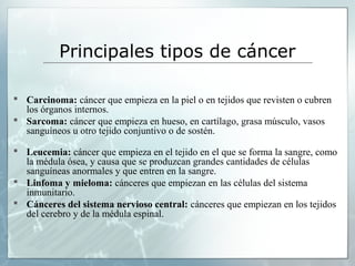 Principales tipos de cáncer
 Carcinoma: cáncer que empieza en la piel o en tejidos que revisten o cubren
los órganos internos.
 Sarcoma: cáncer que empieza en hueso, en cartílago, grasa músculo, vasos
sanguíneos u otro tejido conjuntivo o de sostén.
 Leucemia: cáncer que empieza en el tejido en el que se forma la sangre, como
la médula ósea, y causa que se produzcan grandes cantidades de células
sanguíneas anormales y que entren en la sangre.
 Linfoma y mieloma: cánceres que empiezan en las células del sistema
inmunitario.
 Cánceres del sistema nervioso central: cánceres que empiezan en los tejidos
del cerebro y de la médula espinal.
 