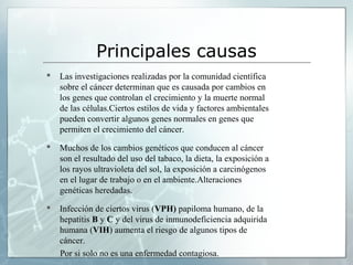 Principales causas
 Las investigaciones realizadas por la comunidad científica
sobre el cáncer determinan que es causada por cambios en
los genes que controlan el crecimiento y la muerte normal
de las células.Ciertos estilos de vida y factores ambientales
pueden convertir algunos genes normales en genes que
permiten el crecimiento del cáncer.
 Muchos de los cambios genéticos que conducen al cáncer
son el resultado del uso del tabaco, la dieta, la exposición a
los rayos ultravioleta del sol, la exposición a carcinógenos
en el lugar de trabajo o en el ambiente.Alteraciones
genéticas heredadas.
 Infección de ciertos virus (VPH) papiloma humano, de la
hepatitis B y C y del virus de inmunodeficiencia adquirida
humana (VIH) aumenta el riesgo de algunos tipos de
cáncer.
Por si solo no es una enfermedad contagiosa.
 