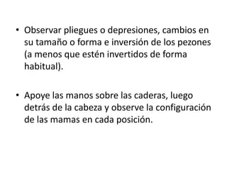 • Observar pliegues o depresiones, cambios en
  su tamaño o forma e inversión de los pezones
  (a menos que estén invertidos de forma
  habitual).

• Apoye las manos sobre las caderas, luego
  detrás de la cabeza y observe la configuración
  de las mamas en cada posición.
 