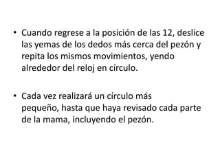 • Cuando regrese a la posición de las 12, deslice
  las yemas de los dedos más cerca del pezón y
  repita los mismos movimientos, yendo
  alrededor del reloj en círculo.

• Cada vez realizará un círculo más
  pequeño, hasta que haya revisado cada parte
  de la mama, incluyendo el pezón.
 