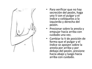 • Para verificar que no hay
  secreción del pezón, haga
  una V con el pulgar y el
  índice y colóquelos a la
  izquierda y derecha del
  pezón.
• Presionar sobre la areola y
  empujar hacia arriba con
  cuidado una vez.
• Cambiar la V de posición de
  forma que el pulgar y el
  índice se apoyen sobre la
  areola por arriba y por
  debajo del pezón, presione
  hacia abajo y luego hacia
  arriba con cuidado.
 