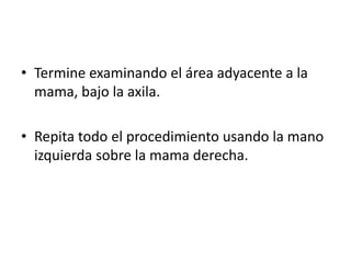 • Termine examinando el área adyacente a la
  mama, bajo la axila.

• Repita todo el procedimiento usando la mano
  izquierda sobre la mama derecha.
 