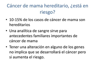 Cáncer de mama hereditario, ¿está en
             riesgo?
• 10-15% de los casos de cáncer de mama son
  hereditarios
• Una analítica de sangre sirve para
  antecedentes familiares importantes de
  cáncer de mama
• Tener una alteración en alguno de los genes
  no implica que se desarrollará el cáncer pero
  si aumenta el riesgo.
 